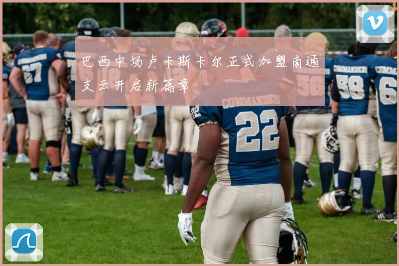 巴西中场卢卡斯卡尔正式加盟南通支云开启新篇章