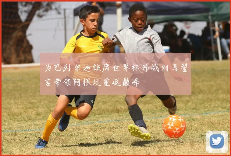 为巴列尔迪缺席世界杯而战利马誓言带领阿根廷重返巅峰