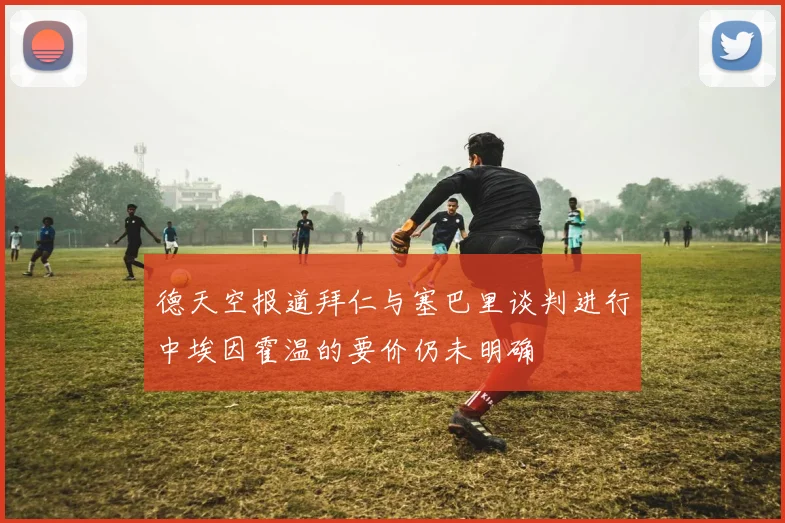 德天空报道拜仁与塞巴里谈判进行中埃因霍温的要价仍未明确