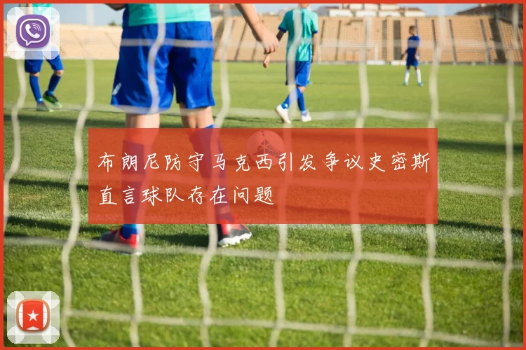 布朗尼防守马克西引发争议史密斯直言球队存在问题