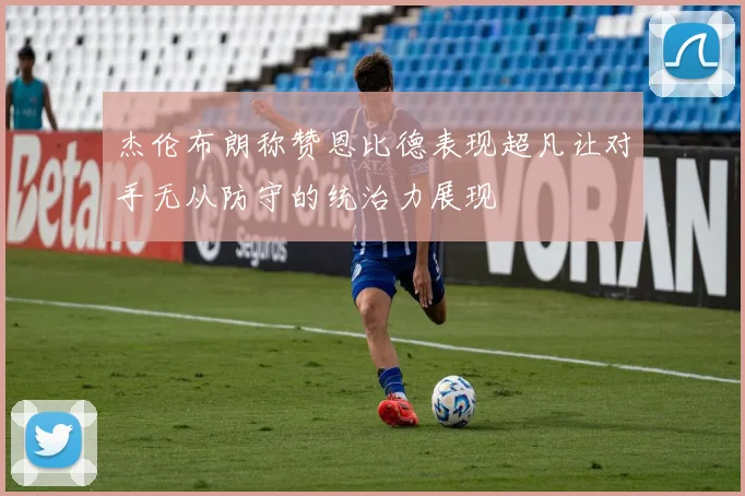 杰伦布朗称赞恩比德表现超凡让对手无从防守的统治力展现