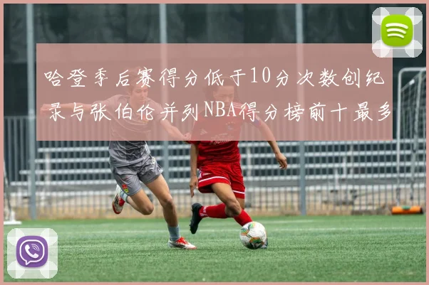 哈登季后赛得分低于10分次数创纪录与张伯伦并列NBA得分榜前十最多