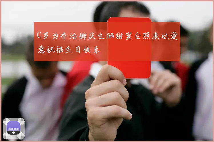 C罗为乔治娜庆生晒甜蜜合照表达爱意祝福生日快乐