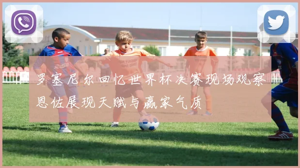 罗塞尼尔回忆世界杯决赛现场观察恩佐展现天赋与赢家气质