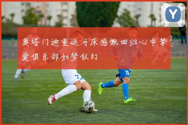 奥塔门迪重返河床感慨回归心中挚爱俱乐部如梦似幻