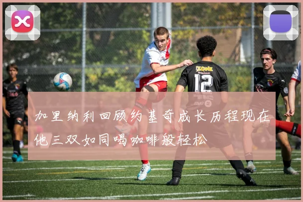 加里纳利回顾约基奇成长历程现在他三双如同喝咖啡般轻松