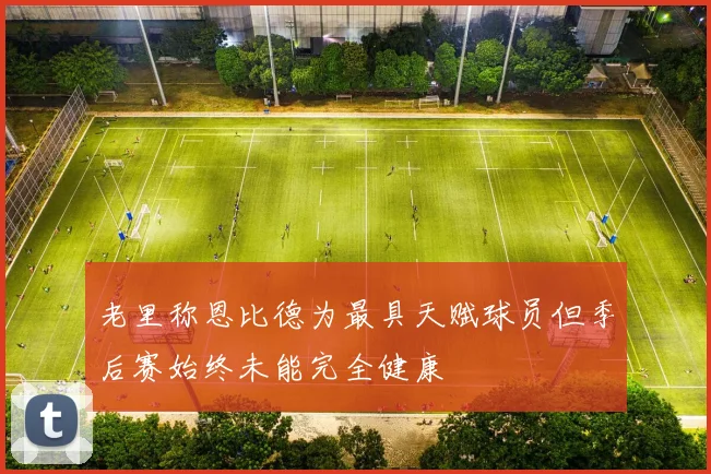 老里称恩比德为最具天赋球员但季后赛始终未能完全健康