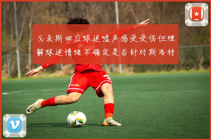 戈麦斯回应球迷嘘声感受受伤但理解球迷情绪不确定是否针对斯洛特