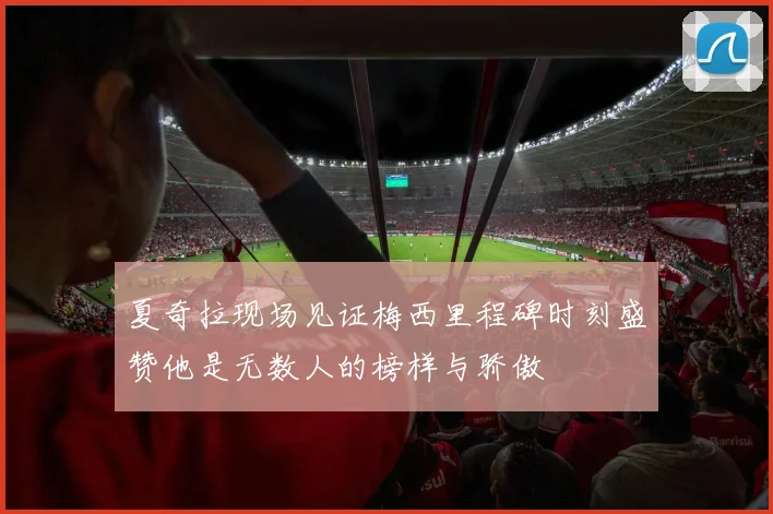 夏奇拉现场见证梅西里程碑时刻盛赞他是无数人的榜样与骄傲