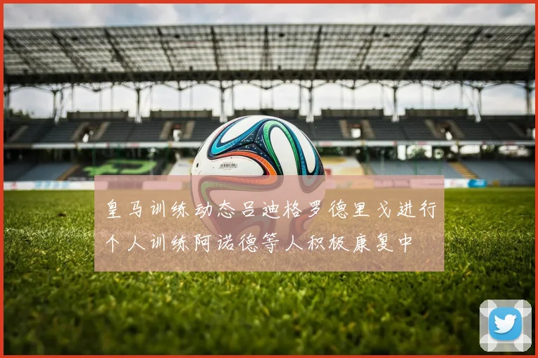 皇马训练动态吕迪格罗德里戈进行个人训练阿诺德等人积极康复中