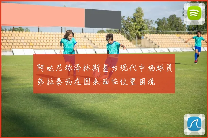阿达尼称泽林斯基为现代中场球员弗拉泰西在国米面临位置困境