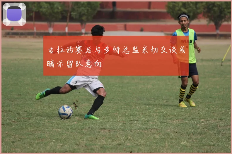 吉拉西赛后与多特总监亲切交谈或暗示留队意向