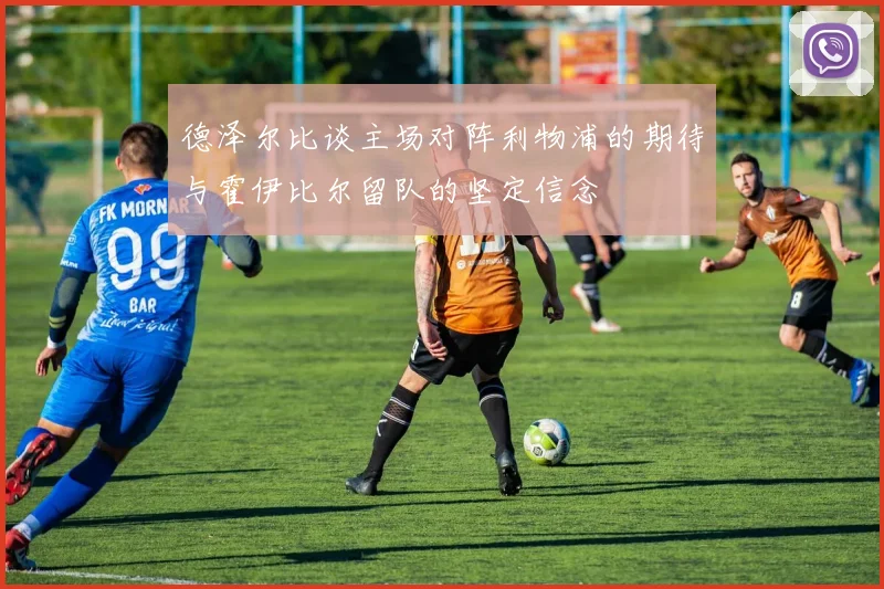 德泽尔比谈主场对阵利物浦的期待与霍伊比尔留队的坚定信念