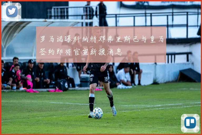 罗马诺曝科纳特邓弗里斯已与皇马签约即将官宣新援消息
