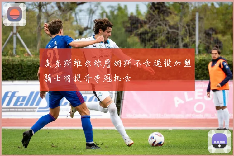 麦克斯维尔称詹姆斯不会退役加盟骑士将提升夺冠机会