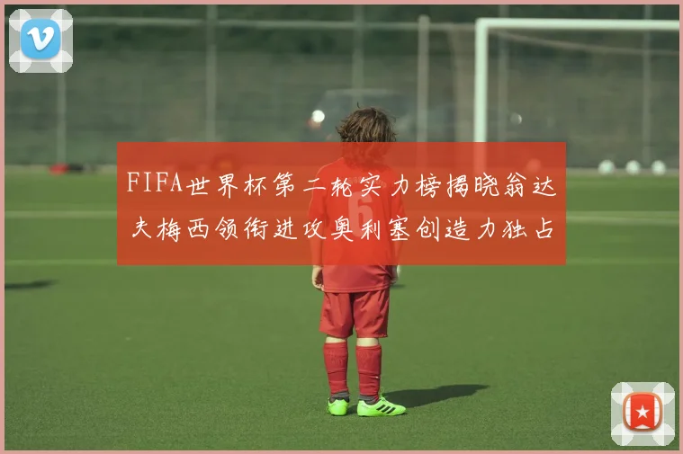 FIFA世界杯第二轮实力榜揭晓翁达夫梅西领衔进攻奥利塞创造力独占鳌头