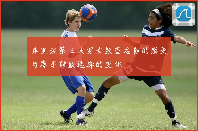 库里谈第三次穿女款签名鞋的感受与赛季鞋款选择的变化