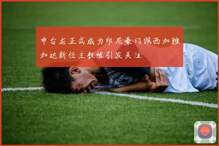 申台龙正式成为印尼豪门佩西加雅加达新任主教练引发关注