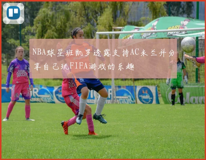 NBA球星班凯罗透露支持AC米兰并分享自己玩FIFA游戏的乐趣