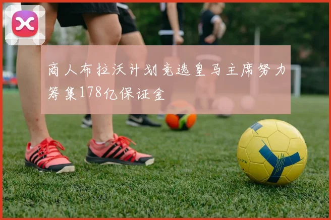 商人布拉沃计划竞选皇马主席努力筹集178亿保证金