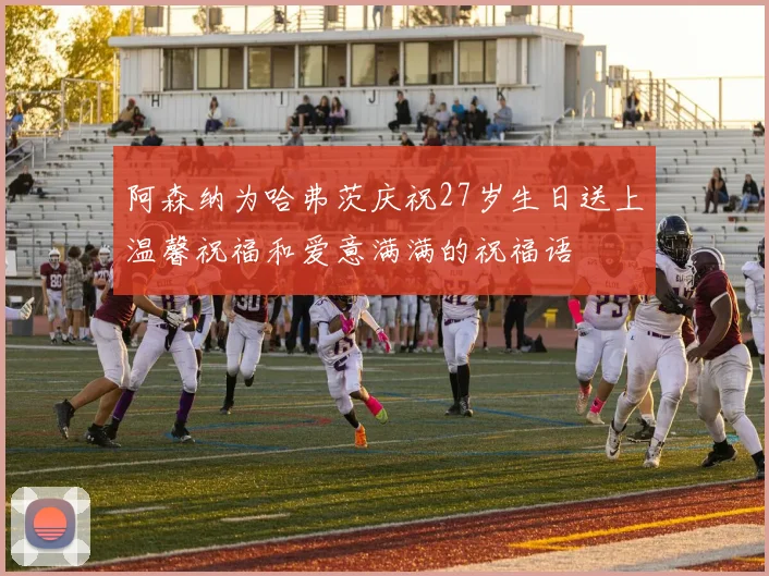 阿森纳为哈弗茨庆祝27岁生日送上温馨祝福和爱意满满的祝福语