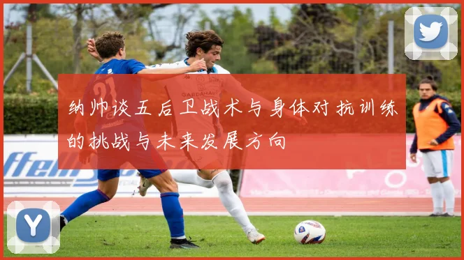纳帅谈五后卫战术与身体对抗训练的挑战与未来发展方向