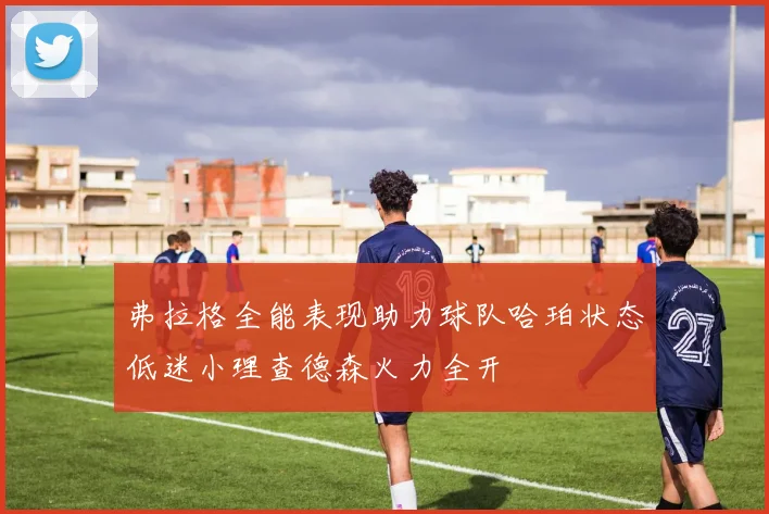 弗拉格全能表现助力球队哈珀状态低迷小理查德森火力全开