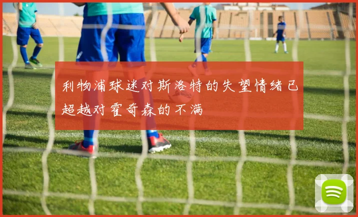 利物浦球迷对斯洛特的失望情绪已超越对霍奇森的不满