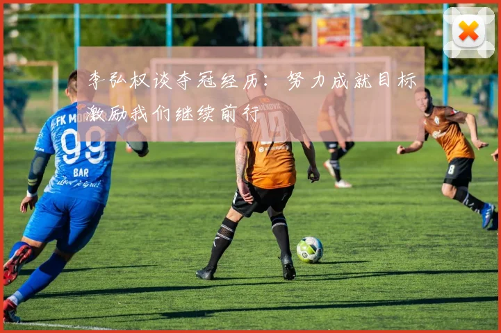 李弘权谈夺冠经历：努力成就目标激励我们继续前行