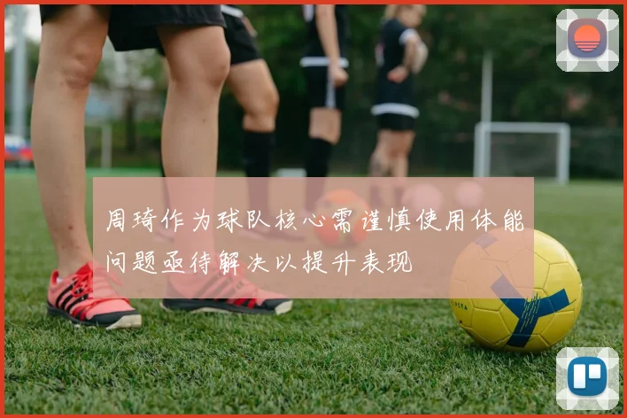 周琦作为球队核心需谨慎使用体能问题亟待解决以提升表现