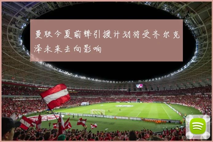 曼联今夏前锋引援计划将受齐尔克泽未来去向影响